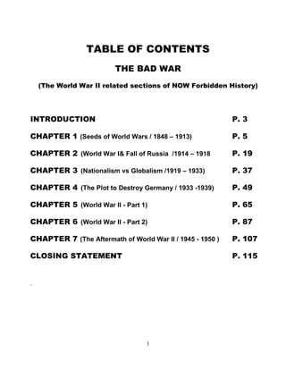 1 
TABLE OF CONTENTS 
THE BAD WAR 
(The World War II related sections of NOW Forbidden History) 
INTRODUCTION P. 3 
CHAPTER 1 (Seeds of World Wars / 1848 – 1913) . P. 5 
CHAPTER 2..(World War I& Fall of Russia /1914 – 1918 P. 19 
CHAPTER 3..(Nationalism vs Globalism /1919 – 1933) P. 37 
CHAPTER 4..(The Plot to Destroy Germany / 1933 -1939) P. 49 
CHAPTER 5..(World War II - Part 1) P. 65 
CHAPTER 6..(World War II - Part 2) P. 87 
CHAPTER 7 (The Aftermath of World War II / 1945 - 1950 ) P. 107 
CLOSING STATEMENT P. 115 
. 
 