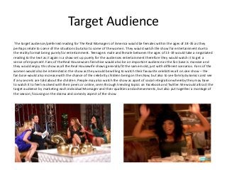 Target Audience
The target audience/preferred reading for The Real Momagers of America would be females within the ages of 18-35 as they
perhaps relate to some of the situations but also to some of the women. They would watch the show for entertainment due to
the reality format being purely for entertainment. Teenagers male and female between the ages of 13-19 would take a negotiated
reading to the text as it again is a show set up purely for the audiences entertainment therefore they would watch it to get a
sense of enjoyment. Fans of the Real Housewives franchise would also be an important audience as the fan base is massive and
they would enjoy this show as all the Real Housewife shows generally fit the same mold, just with different scenarios. Fans of the
women would also be interested in the show as they would be willing to watch their favourite celebrities all on one show – the
fan base would also increase with the chance of the celebrity children being on the show, but also to see family dynamics and see
if any secrets are told about the children. People may also watch the show as apart of social integration whereby they may have
to watch it to feel involved with their peers or online, seen through trending topics on Facebook and Twitter. We would attract the
target audience by marketing each individual Momager and their qualities and achievements, but also put together a montage of
the season, focusing on the drama and comedy aspect of the show.
 