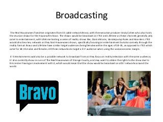 Broadcasting
The Real Housewives franchise originates from US cable network Bravo, with the executive producer Andy Cohen who also hosts
the reunion shows for the Housewife shows. The shows would be broadcast on ITV2 and Lifetime as these channels generally only
cater to entertainment, with Lifetime hosting a series of reality shows like; Dance Moms, Vanderpump Rules and Hoarders. ITV2
would also be a key network as they host Housewives shows, specifically focusing on entertainment but also comedy through the
reality format. Bravo and Lifetime have similar target audiences being females within the ages of 18-35, as opposed to ITV2 which
cater for 18-35 males and females. All three networks do target a D-F audience when using the socioeconomic margin.
E! Entertainment could also be a possible network to broadcast from as they focus on reality television with the same audience,
E! also currently show re-runs of The Real Housewives of Orange County, and may want to obtain the rights to the show due to
Kris Jenner having an involvement with it, which would mean that the show would be broadcast on all E! networks around the
world.
 