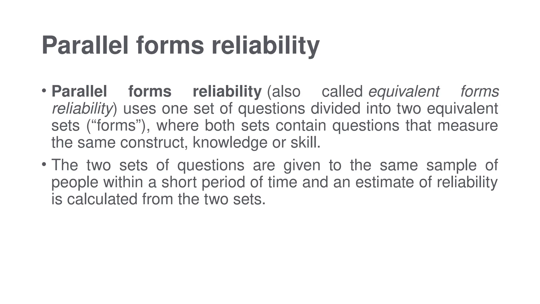 Parallel forms reliability
• Parallel forms reliability (also called equivalent forms
reliability) uses one set of questions divided into two equivalent
sets (“forms”), where both sets contain questions that measure
the same construct, knowledge or skill.
• The two sets of questions are given to the same sample of
people within a short period of time and an estimate of reliability
is calculated from the two sets.
 