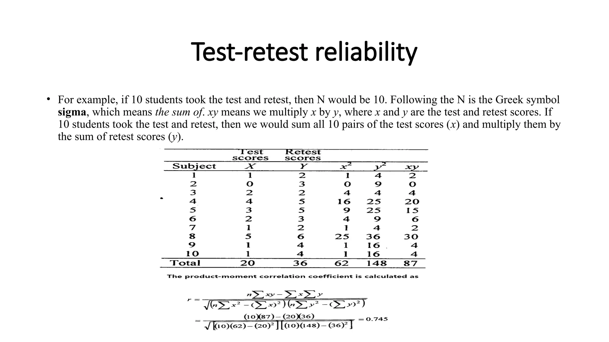 Test-retest reliability
• For example, if 10 students took the test and retest, then N would be 10. Following the N is the Greek symbol
sigma, which means the sum of. xy means we multiply x by y, where x and y are the test and retest scores. If
10 students took the test and retest, then we would sum all 10 pairs of the test scores (x) and multiply them by
the sum of retest scores (y).
 