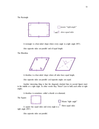 11
The Rectangle
means "right angle"
and show equal sides
A rectangle is a four-sided shape where every angle is a right angle (90°).
Also opposite sides are parallel and of equal length.
The Rhombus
A rhombus is a four-sided shape where all sides have equal length.
Also opposite sides are parallel and opposite angles are equal.
Another interesting thing is that the diagonals (dashed lines in second figure) meet
in the middle at a right angle. In other words they "bisect" (cut in half) each other at right
angles.
A rhombus is sometimes called a rhomb or a diamond.
The Square
A square has equal sides and every angle is a
right angle (90°)
Also opposite sides are parallel.
Means “right angle”
Show equal sides
 