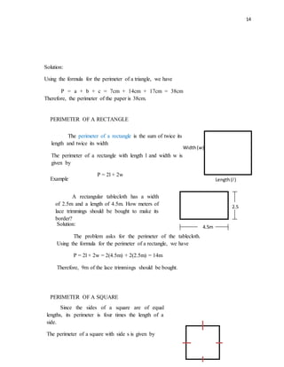 14
PERIMETER OF A RECTANGLE
Example
PERIMETER OF A SQUARE
The perimeter of a rectangle is the sum of twice its
length and twice its width
The perimeter of a rectangle with length l and width w is
given by
P = 2l + 2w
Length(l )
Width(w)
A rectangular tablecloth has a width
of 2.5m and a length of 4.5m. How meters of
lace trimmings should be bought to make its
border?
2.5
m
4.5m
Solution:
The problem asks for the perimeter of the tablecloth.
Using the formula for the perimeter of a rectangle, we have
P = 2l + 2w = 2(4.5m) + 2(2.5m) = 14m
Therefore, 9m of the lace trimmings should be bought.
Solution:
Using the formula for the perimeter of a triangle, we have
P = a + b + c = 7cm + 14cm + 17cm = 38cm
Therefore, the perimeter of the paper is 38cm.
Since the sides of a square are of equal
lengths, its perimeter is four times the length of a
side.
The perimeter of a square with side s is given by
 