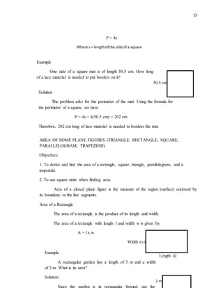 15
P = 4s
Where s = lengthof the side of a square
AREA OF SOME PLANE FIGURES (TRIANGLE, RECTANGLE, SQUARE,
PARALLELOGRAM, TRAPEZIOD)
Objectives:
1. To derive and find the area of a rectangle, square, triangle, parallelogram, and a
trapezoid.
2. To use square units when finding area.
Area of a closed plane figure is the measure of the region (surface) enclosed by
its boundary or the line segments.
Area of a Rectangle
The area of a rectangle is the product of its length and width.
The area of a rectangle with length l and width w is given by
A = l x w
Solution
The problem asks for the perimeter of the mat. Using the formula for
the perimeter of a square, we have
P = 4s = 4(50.5 cm) = 202 cm
Therefore, 202 cm long of lace material is needed to borders the mat.
Example
One side of a square mat is of length 50.5 cm. How long
of a lace material is needed to put borders on it?
50.5 cm
Length (l)
Width (w)
Example
A rectangular garden has a length of 5 m and a width
of 2 m. What is its area?
Solution:
Since the garden is in rectangular formed, use the
2 m
 