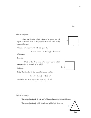 16
Area of a Square
Area of a Triangle
The area of a triangle is one half of the product of its base and height.
The area of a triangle with base b and height h is given by
s
s
s
s
h
base
5 m
Since the lengths of the sides of a square are all
equal, so its area must be the product of its two sides or the
square of a side.
The area of a square with side s is given by
A = s2 where s is the length of the side
of a square
Example
What is the floor area of a square room which
measures 6.5 m on each of its sides?
Solution:
Using the formula for the area of a square, we have
A = s2 = (6.5 m)2 = 42.25 m2
Therefore, the floor area of the room is 42.25 m2.
6.5 m
 