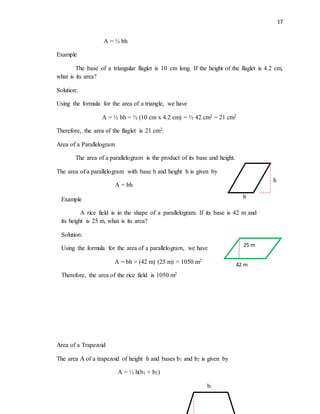 17
A = ½ bh
Example
The base of a triangular flaglet is 10 cm long. If the height of the flaglet is 4.2 cm,
what is its area?
Solution:
Using the formula for the area of a triangle, we have
A = ½ bh = ½ (10 cm x 4.2 cm) = ½ 42 cm2 = 21 cm2
Therefore, the area of the flaglet is 21 cm2.
Area of a Parallelogram
The area of a parallelogram is the product of its base and height.
The area of a parallelogram with base b and height h is given by
A = bh
Area of a Trapezoid
The area A of a trapezoid of height h and bases b1 and b2 is given by
A = ½ h(b1 + b2)
h
b
25 m
Example
A rice field is in the shape of a parallelogram. If its base is 42 m and
its height is 25 m, what is its area?
Solution:
Using the formula for the area of a parallelogram, we have
A = bh = (42 m) (25 m) = 1050 m2
Therefore, the area of the rice field is 1050 m2
42 m
b1
 