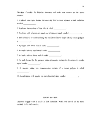 19
Directions: Complete the following statements and write your answers on the space
provided.
1. A closed plane figure formed by connecting three or more segments at their endpoints
is called _____________.
2. A polygon that consists of eight sides is called _____________.
3. A polygon with all angles are equal and all sides are equal is called _____________.
4. The formula to be used in finding the sum of the interior angles of any convex polygon
is _____________.
5. A polygon with fifteen sides is called _____________.
6. A triangle with no equal sides is called _____________.
7. A triangle with an obtuse angle is called _____________.
8. An angle formed by the segments joining consecutive vertices to the center of a regular
n-gon is called _____________.
9. A segment joining two nonconsecutive vertices of a convex polygon is called
_____________.
10. A quadrilateral with exactly one pair of parallel sides is called _____________.
SHORT ANSWER
Directions: Supply what is asked in each statement. Write your answer on the blank
provided before each number.
 