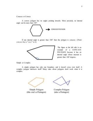 2
Concave or Convex
A convex polygon has no angles pointing inwards. More precisely, no internal
angle can be more than 180°.
If any internal angle is greater than 180° then the polygon is concave. (Think:
concave has a "cave" in it)
Simple or Complex
A simple polygon has only one boundary, and it doesn't cross over itself. A
complex polygon intersects itself! Many rules about polygons don't work when it is
complex.
Simple Polygon
(this one's a Pentagon)
Complex Polygon
(also a Pentagon)
CONCAVEPOLYGON
The figure at the left side is an
example of a CONCAVE
POLYGON because it has an
internal angle whose measure is
greater than 180˚ degrees.
 