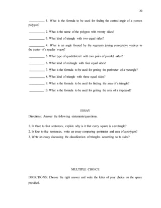 20
1. What is the formula to be used for finding the central angle of a convex
polygon?
2. What is the name of the polygon with twenty sides?
3. What kind of triangle with two equal sides?
4. What is an angle formed by the segments joining consecutive vertices to
the center of a regular n-gon?
5. What type of quadrilateral with two pairs of parallel sides?
6. What kind of rectangle with four equal sides?
7. What is the formula to be used for getting the perimeter of a rectangle?
8. What kind of triangle with three equal sides?
9. What is the formula to be used for finding the area of a triangle?
10. What is the formula to be used for getting the area of a trapezoid?
ESSAY
Directions: Answer the following statements/questions.
1. In three to four sentences, explain why is it that every square is a rectangle?
2. In four to five sentences, write an essay comparing perimeter and area of a polygon?
3. Write an essay discussing the classification of triangles according to its sides?
MULTIPLE CHOICE
DIRECTIONS: Choose the right answer and write the letter of your choice on the space
provided.
 