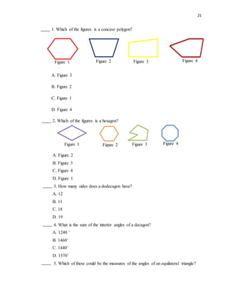 21
1. Which of the figures is a concave polygon?
A. Figure 3
B. Figure 2
C. Figure 1
D. Figure 4
2. Which of the figures is a hexagon?
A. Figure 2
B. Figure 3
C. Figure 4
D. Figure 1
3. How many sides does a dodecagon have?
A. 12
B. 11
C. 18
D. 19
4. What is the sum of the interior angles of a decagon?
A. 1240 ˚
B. 1460˚
C. 1440˚
D. 1570˚
5. Which of these could be the measures of the angles of an equilateral triangle?
Figure 1 Figure 2 Figure 3 Figure 4
Figure 1 Figure 2 Figure 3 Figure 4
 