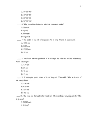 22
A. 60˚ 60˚ 80˚
B. 45˚ 60˚ 45˚
C. 60˚ 60˚ 60˚
D. 30˚ 90˚ 60˚
6. What type of parallelogram with four congruent angles?
A. rhombus
B. square
C. rectangle
D. trapezoid
7. The length of one side of a square is 4.5 m long. What is its area in cm?
A. 1800 cm
B. 2025 cm
C. 17500 cm
D. 18 cm
8. The width and the perimeter of a rectangle are 8cm and 54 cm, respectively.
What is its length?
A. 6.75 cm
B. 29 cm
C. 46 cm
D. 19 cm
9. A rectangular photo album is 30 cm long and 27 cm wide. What is the area of
the photo album?
A. 810 cm2
B. 630 cm2
C. 114 cm2
D. 405 cm2
10. The base and the height of a triangle are 14 cm and 22.5 cm, respectively. What
is its area?
A. 702.25 cm2
B. 315 cm2
 