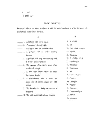 23
C. 73 cm2
D. 157.5 cm2
MATCHING TYPE
Directions: Match the items in column A with the items in column B. Write the letters of
your choice on the space provided.
A
1. A polygon with eleven sides
2. A polygon with sixty sides
3. A polygon with one thousand sides
4. A polygon with no angles pointing
inwards
5. A polygon with only one boundary and
it doesn’t cross over itself
6. The measure of the interior angle of an
equilateral triangle
7. A four-sided shape where all sides
have equal length.
8. A parallelogram with all sides are
equal and all interior angles are right
angles
9. The formula for finding the area of a
trapezoid
10. The total space inside of any polygon
B
A. A = ½ bh
B. 60˚
C. Area of the polygon
D. Square
E. Rectangle
F. A = ½ h(b1 + b2)
G. Hendecagon
H. Rhombus
I. Dodecagon
J. 45˚
K. Hexacontagon
L. Convex
M. Chiliagon
N. Regular
O. Concave
P. Hexacontadigon
Q. Simple
R. Megagon
 