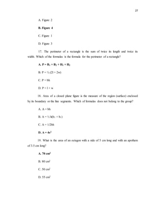 27
A. Figure 2
B. Figure 4
C. Figure 1
D. Figure 3
17. The perimeter of a rectangle is the sum of twice its length and twice its
width. Which of the formulas is the formula for the perimeter of a rectangle?
A. P = B1 + B2 + H1 + H2
B. P = ½ (2l + 2w)
C. P = bh
D. P = l + w
18. Area of a closed plane figure is the measure of the region (surface) enclosed
by its boundary or the line segments. Which of formulas does not belong to the group?
A. A = bh
B. A = ½ h(b1 + b1)
C. A = 1/2bh
D. A = 4s2
19. What is the area of an octagon with a side of 5 cm long and with an apothem
of 3.5 cm long?
A. 70 cm2
B. 80 cm2
C. 50 cm2
D. 55 cm2
 