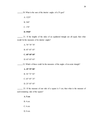 28
20. What is the sum of the interior angles of a 35-gon?
A. 1225°
B. 360°
C. 170°
D. 5940°
21. If the lengths of the sides of an equilateral triangle are all equal, then what
would be the measures of its interior angles?
A. 70° 70° 70°
B. 45° 45° 45°
C. 60° 60° 60°
D. 65° 65° 65°
22. Which of these could be the measures of the angles of an acute triangle?
A. 45° 55° 80°
B. 36° 72° 82°
C. 65° 45° 35°
D. 25° 85° 45°
23. If the measure of one side of a square is 5 cm, then what is the measure of
each remaining side of the square?
A. 5 cm
B. 4 cm
C. 6 cm
D. 8 cm
 