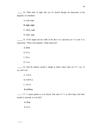 29
24. What kind of angle that can be formed through the intersection of the
diagonals of a rhombus?
A. acute angle
B. right angle
C. obtuse angle
D. reflex angle
25. If the length and the width of the floor of a classroom are 8 m and 4 m,
respectively. What is the perimeter of that classroom?
A. 24 m
B. 32 m
C. 80 m
D. 12 m
26. Find the distance around a triangle in meters whose sides are 14 ½ cm, 16
cm, and 9 cm?
A. 3.95 m
B. 0.0395 m
C. 39.5 m
D. 0.395 m
27. A square garden is to be fenced. One side is 8 ¾ m. How long is the fence
needed to surround it on all side?
A. 35 m
B. 45 m
 