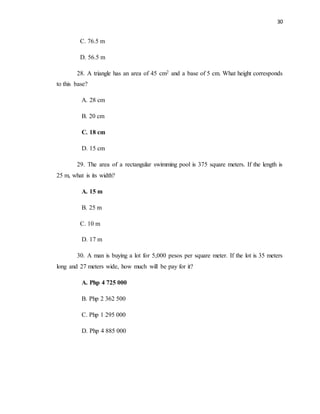 30
C. 76.5 m
D. 56.5 m
28. A triangle has an area of 45 cm2 and a base of 5 cm. What height corresponds
to this base?
A. 28 cm
B. 20 cm
C. 18 cm
D. 15 cm
29. The area of a rectangular swimming pool is 375 square meters. If the length is
25 m, what is its width?
A. 15 m
B. 25 m
C. 10 m
D. 17 m
30. A man is buying a lot for 5,000 pesos per square meter. If the lot is 35 meters
long and 27 meters wide, how much will be pay for it?
A. Php 4 725 000
B. Php 2 362 500
C. Php 1 295 000
D. Php 4 885 000
 