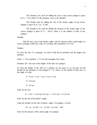 7
Example
Find the area, sum of the interior angles, and the measure of the central angle of a
convex pentagon which has a side of 3 cm long and an apothem of 2.5 cm.
Solution:
To solve the area of a pentagon, we need to find first its perimeter and the length of its
apothem.
Given: s = 5cm, apothem = 2.5 cm, and a pentagon has 5 sides
Perimeter (P) = the sum of the lengths of the sides of a polygon
Or since the lengths of the sides of a polygon are all equal, so we can also use this
formula for the perimeter of any polygon P = ns, where n is the number of sides and s is
the length of a side.
P = 5 cm + 5 cm + 5 cm + 5 cm + 5 cm
P = 5(5 cm)
P = 25 cm
Solve for the area
A = ½ Pa = ½ (25 cm) (2.5 cm) = ½ 62.5 cm2 = 31.25 cm2
Solve for the sum of the interior angles
Using the formula for the sum of interior angles of a polygon, we have
ΘI = (n – 2) 180˚ = (5 – 2) 180˚ = (3) 180˚ = 540˚
Solve for the measure of the central angle of a polygon
The formula to be used for finding the area of any convex polygon is given
by A = ½ Pa, where P is the perimeter and a is the apothem.
The formula used for finding the sum of the interior angles of any convex
polygon is given by S = (n – 2) 180˚.
The formula to be used for finding the measure of the central angle of any
convex polygon is given by θ = 360˚/n, where n is the number of sides of any
polygon.
 