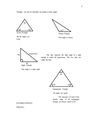 9
Triangles can also be classified according to their angles
QUADRILATERALS
Objectives:
60˚
72˚
48˚
Acute Triangle
All the angles are
acute.
125˚
Obtuse Triangle
One angle is obtuse.
Hypotenuse
leg
leg
Right Triangle
One angle is a right angle.
The side opposite the right angle of a right
triangle is called the hypotenuse. The two sides are
called the legs.
60˚
60˚60˚
Equiangular Triangle
All angles are equal.
The measures of each of the
interior angle of an equiangular
triangle are always equal to 60˚.
 