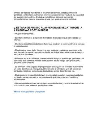 Otro de los factores importantes el desarrollo del cerebro, ésta bajo influencia
genéticas , ambientales, nutricional, entorno socio económico y cultural. Su capacidad
de guardar información es ilimitada y maleable que se puede cambiar de
comportamientos tras una evaluación propia y un ajuste emocional individual.
¿ ESTARA DISPUESTO AL APRENDIZAJE NEGATIVO QUE A
LAS BUENAS COSTUMBRES?
Influyen estos factores:
- El entorno familiar va a depender de modelos de educación que recibe desde su
infancia.
- El entorno social la sociedad es un factor que ayuda en la construcción de la persona
o su destrucción.
- El autoestima es un factor de cómo se ve y se siente , cuales son sus metas en la
vida de cada persona si hay carencia de ella, es fácil de irse a situaciones de riesgo y
sin practicas de valores.
- El Internet en la actualidad es una herramienta de ayuda aprendizaje, pero crear una
adicción a esto con lleva ponerse en situaciones de alto riesgo. Ejm: prostitución,
pedofilia, violaciones etc.
- La televisión esta cargada de programación toxica y por ser un medio masivo tiene
un poder de influencia, manipula subliminalmente al televidente y de allí se derivan
conductas negativas, compulsivas ,destructivas, genera dependencias etc.
- El alcoholismo, drogas (de todo tipo) ,promiscuidad sexual en nuestra actualidad es
un flagelo que se centra en el sector vulnerable y de riesgo que son los niños y
adolescentes.
- Una escasa educación en valores tanto en núcleo familiar y centros de estudios trae
conductas nocivas, violentas y autodestructivas.
Mostrar mensaje anterior | Responder
 