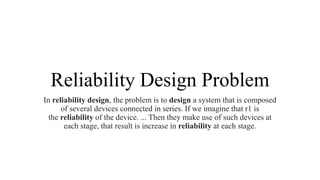 Reliability Design Problem
In reliability design, the problem is to design a system that is composed
of several devices connected in series. If we imagine that r1 is
the reliability of the device. ... Then they make use of such devices at
each stage, that result is increase in reliability at each stage.
 