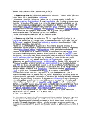 Realice una breve historia de los sistemas operativos
Un sistema operativo es un conjunto de programas destinado a permitir el uso apropiado
de las partes físicas del ordenador (hardware).
Los sistemas operativos proveen un conjunto de funciones necesarias y usadas por
diversos programas de aplicaciones de una computadora, y los vínculos necesarios para
controlar y sincronizar el hardware de la misma. En las primeras computadoras, que no
tenían sistema operativo cada programa necesitaba la más detallada especificación del
hardware para ejecutarse correctamente y desarrollar tareas estándares, y sus propios
drivers para los dispositivos periféricos como impresoras y lectores de tarjetas perforadas.
El incremento de la complejidad del hardware y los programas de aplicaciones
eventualmente hicieron del sistema operativo una necesidad.
Defina Sistema Operativo y cuáles son sus presentaciones
Un sistema operativo (SO, frecuentemente OS, del inglés Operating System) es un
programa o conjunto de programas que en un sistema informático gestiona los recursos
de hardware y provee servicios a los programas de aplicación, ejecutándose en modo
privilegiado respecto de los restantes.2
Nótese que es un error común muy extendido denominar al conjunto completo de
herramientas sistema operativo, es decir, la inclusión en el mismo término de programas
como el explorador de ficheros, el navegador web y todo tipo de herramientas que
permiten la interacción con el sistema operativo, también llamado núcleo o kernel. Esta
identidad entre kernel y sistema operativo es solo cierta si el núcleo es monolítico. Otro
ejemplo para comprender esta diferencia se encuentra en la plataforma Amiga, donde el
entorno gráfico de usuario se distribuía por separado, de modo que, también podía
reemplazarse por otro, como era el caso de directory Opus o incluso manejarlo
arrancando con una línea de comandos y el sistema gráfico. De este modo, al arrancar un
Amiga, comenzaba a funcionar con el propio sistema operativo que llevaba incluido en
una ROM, por lo que era cuestión del usuario decidir si necesitaba un entorno gráfico para
manejar el sistema operativo o simplemente otra aplicación. Uno de los más prominentes
ejemplos de esta diferencia, es el núcleo Linux, usado en las llamadas distribuciones
Linux, ya que al estar también basadas en Unix, proporcionan un sistema de
funcionamiento similar. Este error de precisión, se debe a la modernización de la
informática llevada a cabo a finales de los 80, cuando la filosofía de estructura básica de
funcionamiento de los grandes computadores3
se rediseñó a fin de llevarla a los hogares y
facilitar su uso, cambiando el concepto de computador multiusuario, (muchos usuarios al
mismo tiempo) por un sistema monousuario (únicamente un usuario al mismo tiempo)
más sencillo de gestionar.4
(Véase AmigaOS, beOS o MacOS como los pioneros5
de
dicha modernización, cuando los Amiga fueron bautizados con el sobrenombre de Video
Toasters6
por su capacidad para la Edición de vídeo en entorno multitarea round robin,
con gestión de miles de colores e interfaces intuitivos para diseño en 3D.
PRESENTACION : lapresentacion del sistema operativo esta en varios dispositivos
electrónicos como PC , TABLET, CELULARES Y IPOT
3. Como funciona un S.O
Los sistemas operativos controlan diferentes procesos de la computadora. Un proceso importante
es la interpretación de los comandos que permiten al usuario comunicarse con el ordenador.
Algunos intérpretes de instrucciones están basados en texto y exigen que las instrucciones sean
tecleadas. Otros están basados en gráficos, y permiten al usuario comunicarse señalando y
haciendo clic en un icono. Por lo general, los intérpretes basados en gráficos son más sencillos de
utilizar.
 