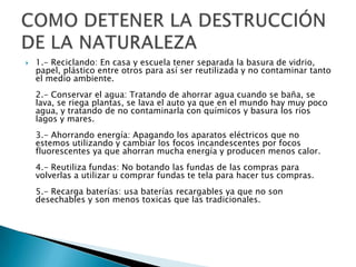    1.- Reciclando: En casa y escuela tener separada la basura de vidrio,
    papel, plástico entre otros para así ser reutilizada y no contaminar tanto
    el medio ambiente.
    2.- Conservar el agua: Tratando de ahorrar agua cuando se baña, se
    lava, se riega plantas, se lava el auto ya que en el mundo hay muy poco
    agua, y tratando de no contaminarla con químicos y basura los ríos
    lagos y mares.
    3.- Ahorrando energía: Apagando los aparatos eléctricos que no
    estemos utilizando y cambiar los focos incandescentes por focos
    fluorescentes ya que ahorran mucha energía y producen menos calor.
    4.- Reutiliza fundas: No botando las fundas de las compras para
    volverlas a utilizar u comprar fundas te tela para hacer tus compras.
    5.- Recarga baterías: usa baterías recargables ya que no son
    desechables y son menos toxicas que las tradicionales.
 