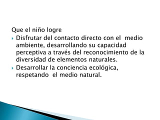 Que el niño logre
 Disfrutar del contacto directo con el medio
  ambiente, desarrollando su capacidad
  perceptiva a través del reconocimiento de la
  diversidad de elementos naturales.
 Desarrollar la conciencia ecológica,
  respetando el medio natural.
 
