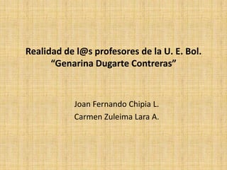 Realidad de l@s profesores de la U. E. Bol. “Genarina Dugarte Contreras” Joan Fernando Chipia L. Carmen Zuleima Lara A. 
