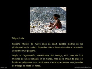 Siliguri, Índia Ruksana Khatun, de nueve años de edad, quiebra piedras en los alrededores de la ciudad. Pequeñas manos llenas de callos a cambio de un salario muy pequeño. Según la Organización Internacional del Trabajo, OIT, mas de 220 millones de niños trabaian en el mundo, más de la mitad de ellas en funciones peligrosas y en condiciones y horarios extensos, con jornadas de trabajo de hasta 17 horas.  