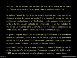 Mas de 100 mil niñitas son víctimas de explotación sexual en el Brasil, conforme a los datos de la Organización Internacional del trabajo, OIT.  La película “Angel del Sol” trata de la cruel realidad que cerca este tema. Conforme relatos del equipo de produción, la explotación sexual de niñas y adolecentes en el país ocurre en dos frentes: - en las ciudades costeras, estan junto al turismo sexual realizado por extranjeros; - y en las ciudades del interior de las regiones Norte y Noreste, donde la necesidad desesperada de renta, creada por la pobreza lleva a los padres a vender sus hijas.  La película expone algunas de las prácticas que envuelven a la explotación sexual infanto-juvenil, como el remate de niñitas virgenes, y los personajes que lucran con este mercado: intermediarios (que compran las niñas de sus famílias), dueños de botes, proxenetas, coroneles y políticos.  Entre las tantas historias tristes que inspiraron el libreto de la película está la de la pequeña niña de sobrenombre “cincuenta centavos” (R$ 0,50 = U$D 0,20), por ser este el precio que ella cobraba por tener una relación sexual.  
