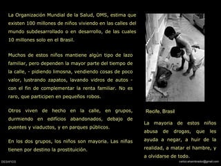 Recife, Brasil La Organización Mundial de la Salud, OMS, estima que existen 100 millones de niños viviendo en las calles del mundo subdesarrollado o en desarrollo, de las cuales 10 millones solo en el Brasil. La mayoria de estos niños abusa de drogas, que les ayuda a negar, a huir de la realidad, a matar el hambre, y a olvidarse de todo. Muchos de estos niños mantiene algún tipo de lazo familiar, pero dependen la mayor parte del tiempo de la calle, - pidiendo limosna, vendiendo cosas de poco valor, lustrando zapatos, lavando vidros de autos - con el fin de complementar la renta familiar. No es raro, que participen en pequeños robos.  Otros viven de hecho en la calle, en grupos, durmiendo en edifícios abandonados, debajo de puentes y viaductos, y en parques públicos.  En los dos grupos, los niños son mayoria. Las niñas tienen por destino la prostituición.  