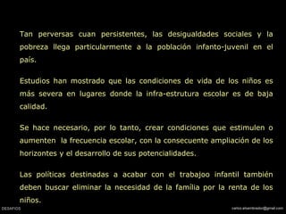 Tan perversas cuan persistentes, las desigualdades sociales y la pobreza llega particularmente a la población infanto-juvenil en el país. Estudios han mostrado que las condiciones de vida de los niños es más severa en lugares donde la infra-estrutura escolar es de baja calidad.  Se hace necesario, por lo tanto, crear condiciones que estimulen o aumenten  la frecuencia escolar, con la consecuente ampliación de los horizontes y el desarrollo de sus potencialidades.  Las políticas destinadas a acabar con el trabajoo infantil también deben buscar eliminar la necesidad de la família por la renta de los niños.  