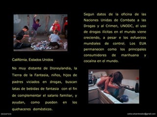 Califórnia, Estados Unidos   No muy distante de Disneylandia, la Tierra de la Fantasia, niños, hijos de padres viciados en drogas, buscan latas de bebidas de fantasia  con el fin de complementar el salario familiar, y ayudan, como pueden en los quehaceres  domésticos.   Segun datos de la oficina de las Naciones Unidas de Combate a las Drogas y al Crimen, UNODC, el uso de drogas ilícitas en el mundo viene creciendo, a pesar e los esfuerzos mundiales de control. Los EUA permanecen como los principales consumidores de marihuana y cocaína en el mundo.  