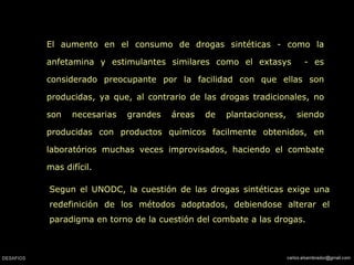 El aumento en el consumo de drogas sintéticas - como la anfetamina y estimulantes similares como el extasys  - es considerado preocupante por la facilidad con que ellas son producidas, ya que, al contrario de las drogas tradicionales, no son necesarias grandes áreas de plantacioness, siendo producidas con productos químicos facilmente obtenidos, en laboratórios muchas veces improvisados, haciendo el combate mas difícil. Segun el UNODC, la cuestión de las drogas sintéticas exige una redefinición de los métodos adoptados, debiendose alterar el paradigma en torno de la cuestión del combate a las drogas. 
