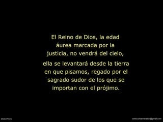 ella se levantará desde la tierra en que pisamos, regado por el sagrado sudor de los que se importan con el prójimo. El Reino de Dios, la edad áurea marcada por la justicia, no vendrá del cielo, 