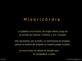 M i s e r i c ó r d i a La palabra  misericórdia , de origen latina, surge de la junción de  misereo  / miséria, y  cor  / corazón. Ella representa, por lo tanto, un sentimento de empatia, colocar la miséria del prójimo en nuestro própio corazón. La  misericórdia  se refiere al corazón que  se compadece y actúa.   