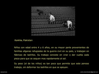 Karkhla,  Pakistan  Niños con edad entre 4 y 6 años, en su mayor parte provenientes de famílias afganas refugiadas de la guerra civil en su país, y trabajan en fábricas de ladrillos. Su trabajo consiste en virar o dar vuelta cada pieza para que se sequen mas rapidamente al sol. Su peso (el de los niños) es tan poco que permite que este penoso trabajo, sin deformar los ladrillos en que se apoyan. 