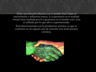 Tiene una estrecha relación con el mundo físico dada su
interrelación e influencia mutua. La experiencia en la realidad
virtual viene mediada por la experiencia en el mundo real y ésta
es influida por lo que allí es experimentado.
Está interconectada con la producción artística, ya que se
convierte en un espacio más de creación con motivaciones
estéticas.

 