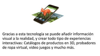 Gracias a esta tecnología se puede añadir información
visual a la realidad, y crear todo tipo de experiencias
interactivas: Catálogos de productos en 3D, probadores
de ropa virtual, video juegos y mucho más.
 