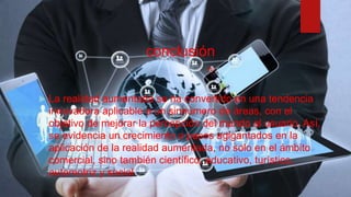conclusión
 La realidad aumentada se ha convertido en una tendencia
innovadora aplicable a un sinnúmero de áreas, con el
objetivo de mejorar la percepción del mundo al usuario. Así,
se evidencia un crecimiento a pasos agigantados en la
aplicación de la realidad aumentada, no solo en el ámbito
comercial, sino también científico, educativo, turístico,
automotriz y social.
 