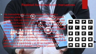 Realidad Aumentada con marcadores
 Los marcadores son símbolos impresos en papel o
imágenes sobre las cuáles se superponen los elementos
virtuales. Este contenido adicional aparece cuando la app
de Realidad Aumentada asociada reconoce el marcador y
activa la experiencia. Para que funcione correctamente, es
necesario que el marcador se encuentre en una superficie
plana y que el dispositivo mantenga una distancia
adecuada. En algunos casos, cuando la cámara deja de
apuntar al marcador el contenido virtual desaparece de la
pantalla. En otros, el marcador es utilizado exclusivamente
para activar la experiencia y el 3D se mantiene en la
pantalla aunque el dispositivo cambie su posición.
 