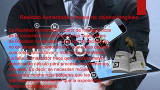 Realidad Aumentada a través de objetos tangibles
 La Realidad Aumentada a partir de formas físicas
es la modalidad más atípica de los cuatro tipos
de Realidad Aumentada. Este tipo de tecnología
no es sensible al entorno sino que utiliza objetos
concretos para activar y mostrar la información.
La falta de marcador hace que necesite mayor
potencia de cálculo para procesar los elementos
virtuales. Es decir, se necesitan móviles o
máquinas mucho más potentes que las
habituales para conseguir que la experiencia
funcione correctamente.
 