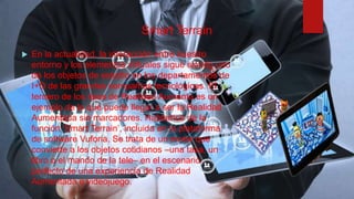 Smart Terrain
 En la actualidad, la interacción entre nuestro
entorno y los elementos virtuales sigue siendo uno
de los objetos de estudio en los departamentos de
I+D de las grandes compañías tecnológicas. El
tercero de los tipos de Realidad Aumenta es un
ejemplo de lo que puede llegar a ser la Realidad
Aumentada sin marcadores. Hablamos de la
función ‘Smart Terrain’, incluida en la plataforma
de software Vuforia. Se trata de un motor que
convierte a los objetos cotidianos –una taza, un
libro o el mando de la tele– en el escenario
perfecto de una experiencia de Realidad
Aumentada o videojuego.
 