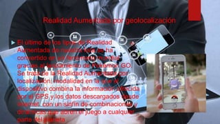 Realidad Aumentada por geolocalización
 El último de los tipos de Realidad
Aumentada de nuestra lista se ha
convertido en un fenómeno mundial
gracias al lanzamiento de Pokémon GO.
Se trata de la Realidad Aumentada por
localización, modalidad en la que el
dispositivo combina la información ofrecida
por el GPS y los datos descargados desde
Internet con un sinfín de combinaciones y
dinámicas que abren el juego a cualquier
parte del planeta
 