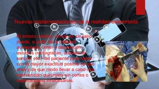 Nuevas implementaciones de al realidad aumentada
 El ámbito medico, donde un cirujano
puede, a partir de la realidad
aumentada, tener a disposición
estudios (radiografías, análisis de
sangre, etc.) del paciente para saber
con la mayor exactitud posible en que
área y de que modo llevar a cabo una
intervención quirúrgica sin cortes o
exploraciones innecesarias.
 