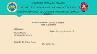 UNIVERSIDAD CENTRAL DEL ECUADOR
FACULTAD DE FILOSOFÍA, LETRAS Y CIENCIAS DE LA EDUCACIÓN
CARRERA DE PEDAGOGÍA, DE LAS CIENCIAS EXPERIMENTALES QUÍMICA Y
BIOLOGÍA
Realidad Nacional Cultural y Ecológica
Tema: Capitalismo
Integrantes:
Curso: Segundo Semestre “B”
Aguilar Melany
Carguaquispe Micaela
Docente: Dr. Bolívar Reina
Año: 2019-2010
 