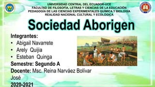 Sociedad Aborigen
UNIVERSIDAD CENTRAL DEL ECUADOR-UCE
FACULTAD DE FILOSOFÍA, LETRAS Y CIENCIAS DE LA EDUCACIÓN
PEDAGOGÍA DE LAS CIENCIAS EXPERIMENTALES QUÍMICA Y BIOLOGÍA
REALIDAD NACIONAL CULTURAL Y ECOLÓGICA
Integrantes:
• Abigail Navarrete
• Arely Quijia
• Esteban Quinga
Semestre: Segundo A
Docente: Msc. Reina Narváez Bolívar
José
2020-2021
 
