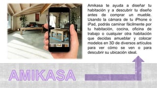 Amikasa te ayuda a diseñar tu
habitación y a descubrir tu diseño
antes de comprar un mueble.
Usando la cámara de tu iPhone o
iPad, podrás caminar fácilmente por
tu habitación, cocina, oficina de
trabajo o cualquier otra habitación
que decidas amueblar y colocar
modelos en 3D de diversos artículos
para ver cómo se ven o para
descubrir su ubicación ideal.
 