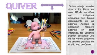 Quiver trabaja para dar
vida a los libros en
color 2D de los niños
con imágenes
animadas que brotan
directamente de las
páginas. Aunque la
aplicación requiere
páginas en color
impresas, los usuarios
pueden descargar uno
de los varios paquetes
de colores gratuitos en
el sitio web de Quiver.
 