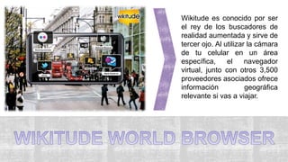 Wikitude es conocido por ser
el rey de los buscadores de
realidad aumentada y sirve de
tercer ojo. Al utilizar la cámara
de tu celular en un área
específica, el navegador
virtual, junto con otros 3,500
proveedores asociados ofrece
información geográfica
relevante si vas a viajar.
 